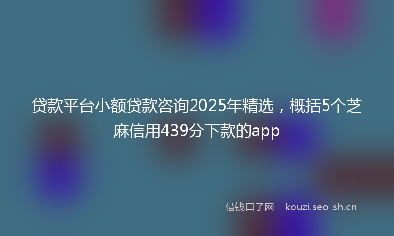 贷款平台小额贷款咨询2025年精选，概括5个芝麻信用439分下款的app