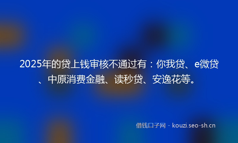 2025年的贷上钱审核不通过有：你我贷、e微贷、中原消费金融、读秒贷、安逸花等。