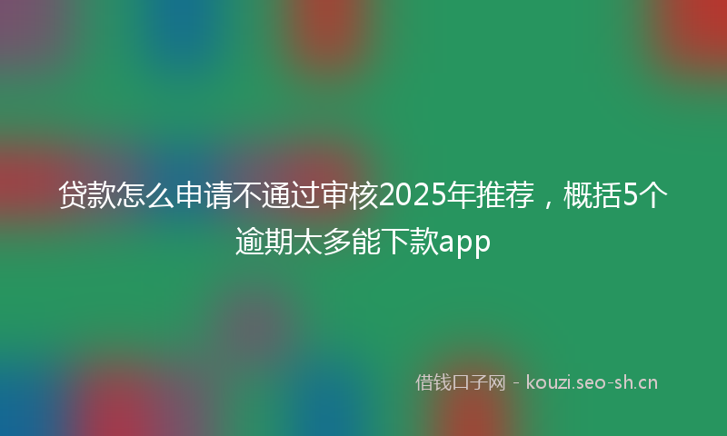 贷款怎么申请不通过审核2025年推荐，概括5个逾期太多能下款app