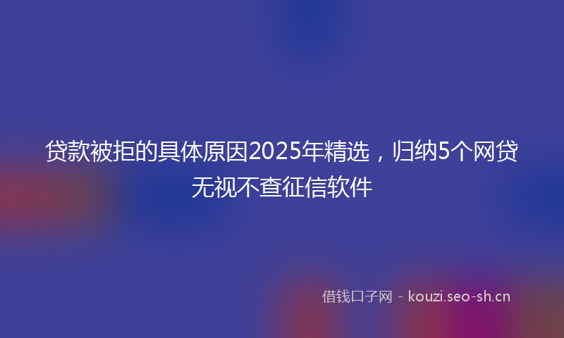 贷款被拒的具体原因2025年精选，归纳5个网贷无视不查征信软件