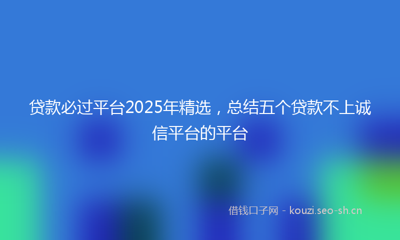 贷款必过平台2025年精选，总结五个贷款不上诚信平台的平台