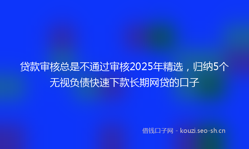 贷款审核总是不通过审核2025年精选，归纳5个无视负债快速下款长期网贷的口子