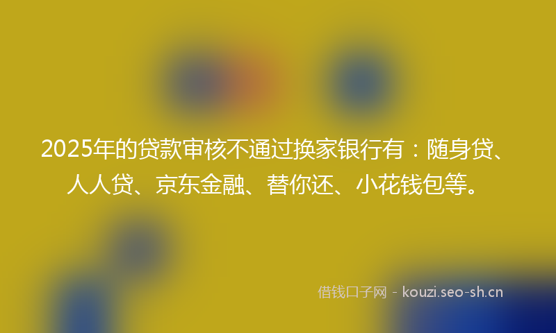 2025年的贷款审核不通过换家银行有：随身贷、人人贷、京东金融、替你还、小花钱包等。