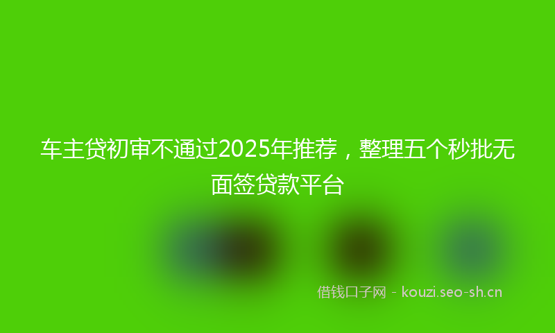 车主贷初审不通过2025年推荐,整理五个秒批无面签贷款平台