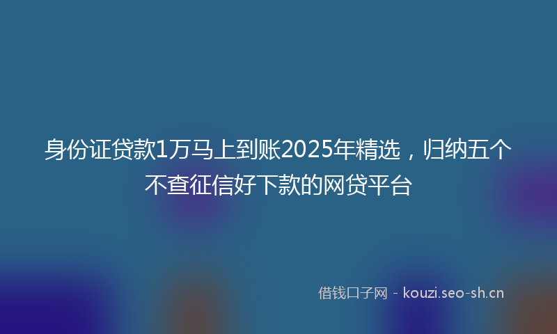 身份证贷款1万马上到账2025年精选，归纳五个不查征信好下款的网贷平台