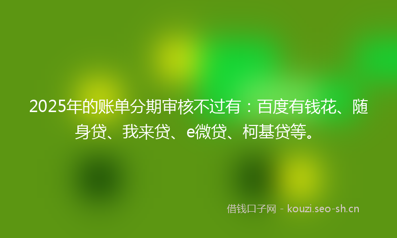 2025年的账单分期审核不过有：百度有钱花、随身贷、我来贷、e微贷、柯基贷等。