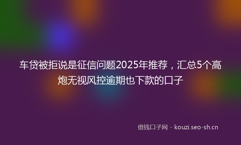 车贷被拒说是征信问题2025年推荐，汇总5个高炮无视风控逾期也下款的口子