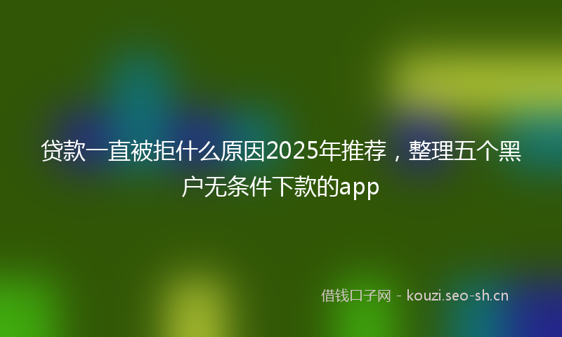 贷款一直被拒什么原因2025年推荐，整理五个黑户无条件下款的app