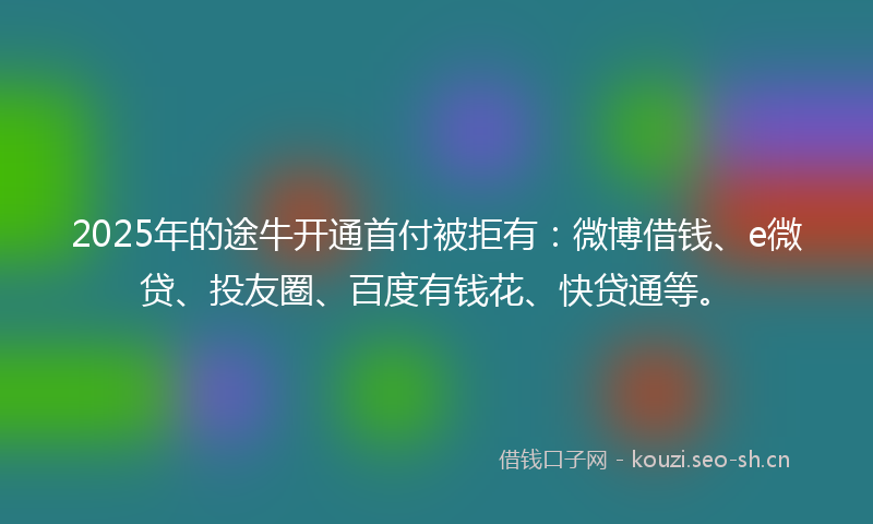 2025年的途牛开通首付被拒有：微博借钱、e微贷、投友圈、百度有钱花、快贷通等。
