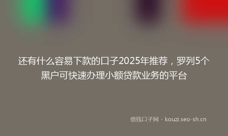 还有什么容易下款的口子2025年推荐，罗列5个黑户可快速办理小额贷款业务的平台