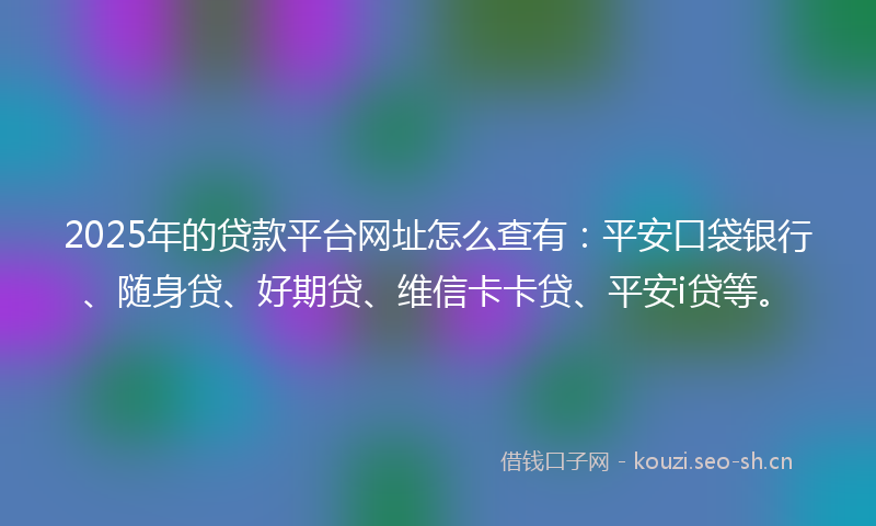 2025年的贷款平台网址怎么查有：平安口袋银行、随身贷、好期贷、维信卡卡贷、平安i贷等。