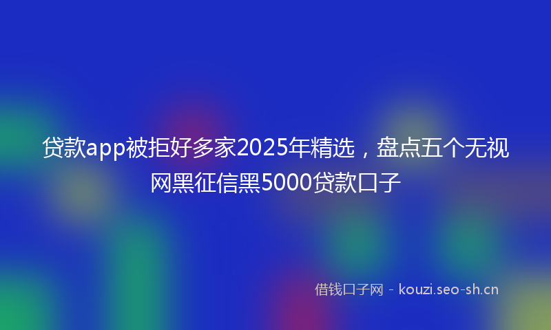 贷款app被拒好多家2025年精选，盘点五个无视网黑征信黑5000贷款口子