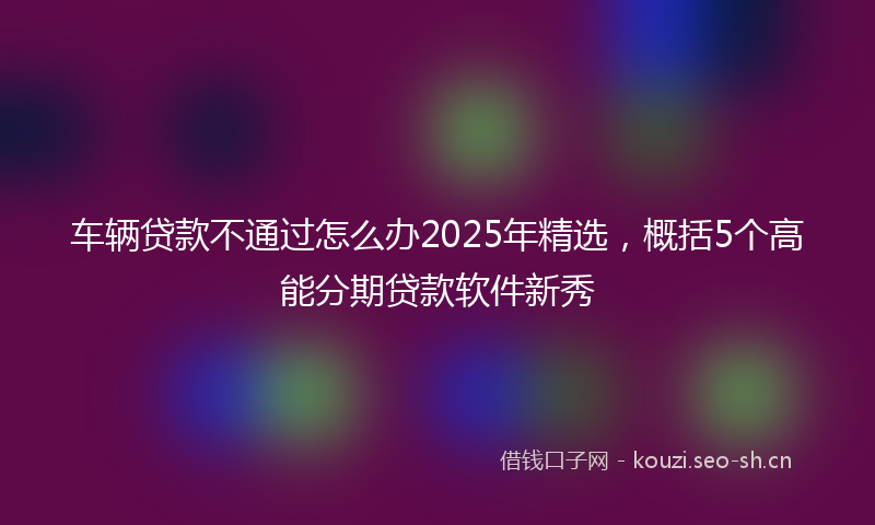 车辆贷款不通过怎么办2025年精选,概括5个高能分期贷款软件新秀
