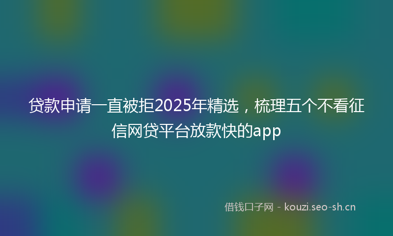 贷款申请一直被拒2025年精选，梳理五个不看征信网贷平台放款快的app
