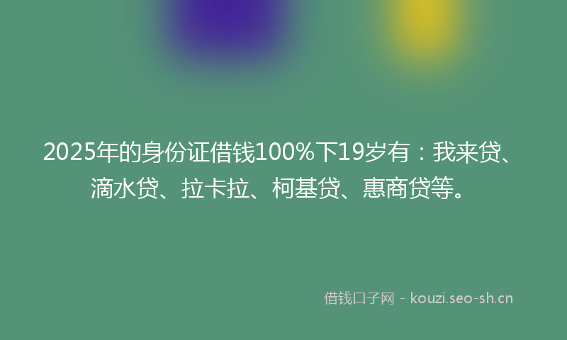 2025年的身份证借钱100%下19岁有：我来贷、滴水贷、拉卡拉、柯基贷、惠商贷等。