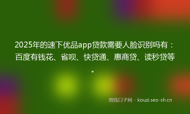2025年的速下优品app贷款需要人脸识别吗有：百度有钱花、省呗、快贷通、惠商贷、读秒贷等。