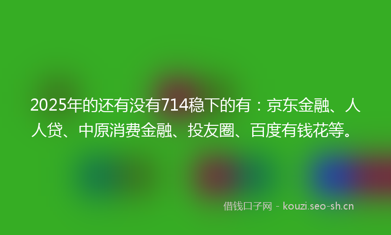2025年的还有没有714稳下的有：京东金融、人人贷、中原消费金融、投友圈、百度有钱花等。