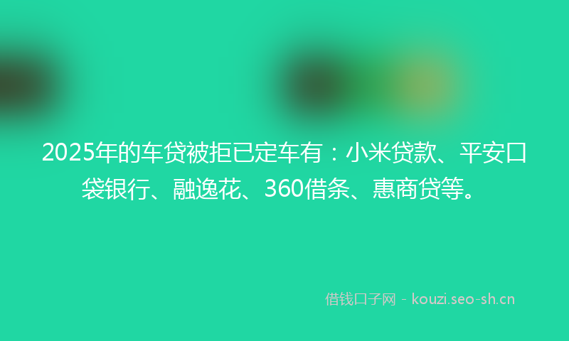 2025年的车贷被拒已定车有：小米贷款、平安口袋银行、融逸花、360借条、惠商贷等。