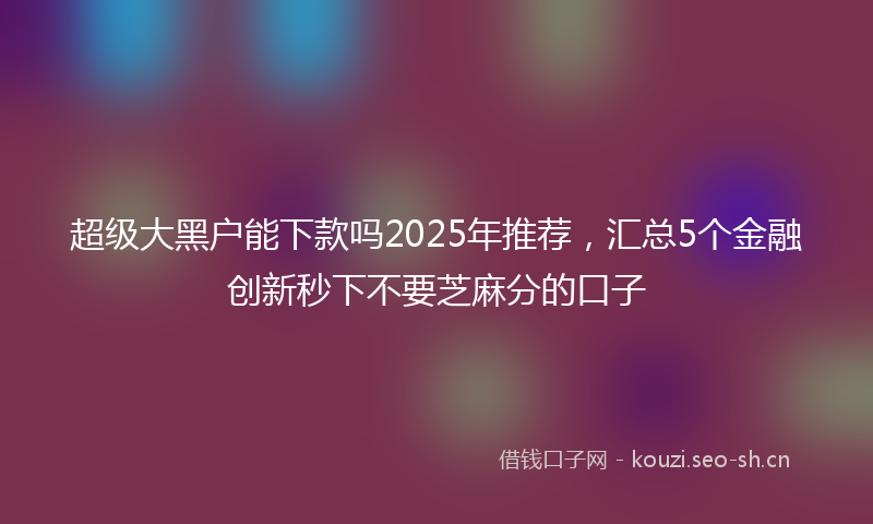 超级大黑户能下款吗2025年推荐，汇总5个金融创新秒下不要芝麻分的口子