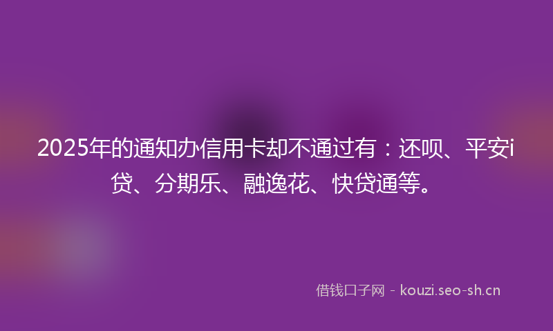 2025年的通知办信用卡却不通过有:还呗、平安i贷、分期乐、融逸花、快贷通等。