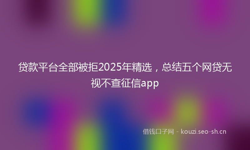 贷款平台全部被拒2025年精选，总结五个网贷无视不查征信app