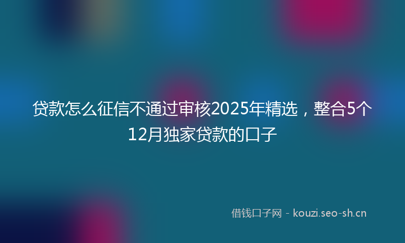 贷款怎么征信不通过审核2025年精选，整合5个12月独家贷款的口子