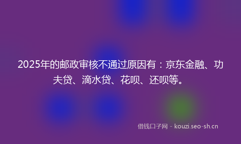 2025年的邮政审核不通过原因有：京东金融、功夫贷、滴水贷、花呗、还呗等。