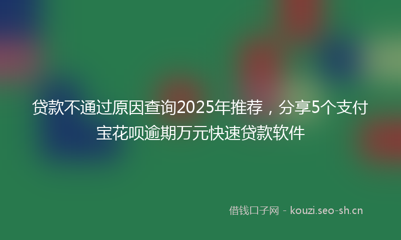 贷款不通过原因查询2025年推荐，分享5个支付宝花呗逾期万元快速贷款软件