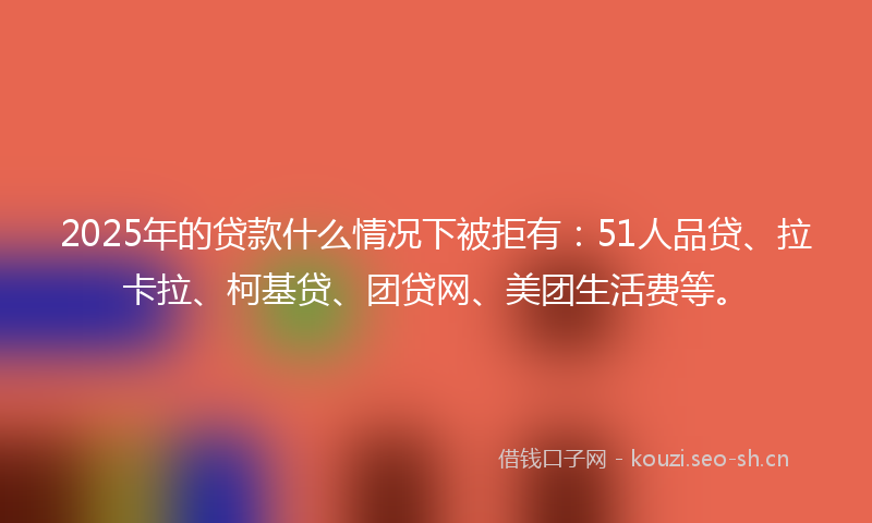 2025年的贷款什么情况下被拒有：51人品贷、拉卡拉、柯基贷、团贷网、美团生活费等。