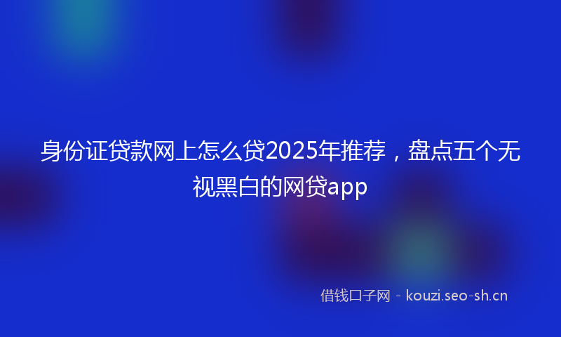 身份证贷款网上怎么贷2025年推荐，盘点五个无视黑白的网贷app