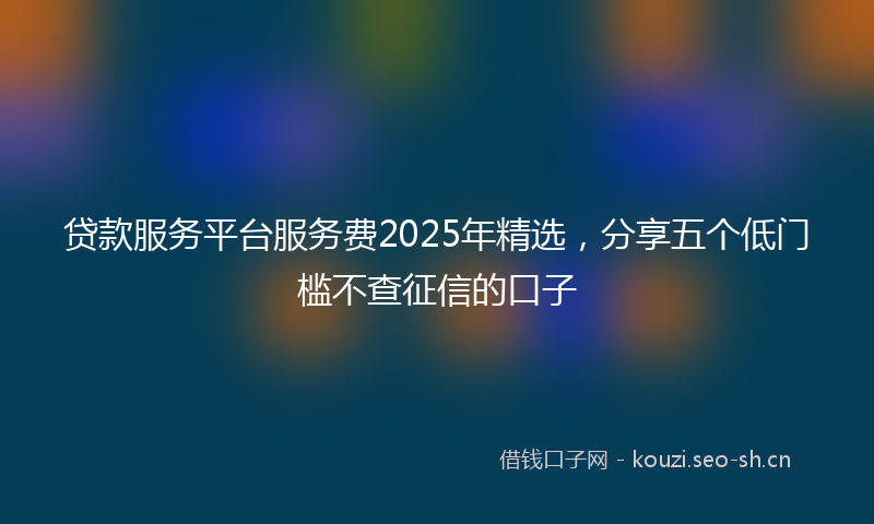 贷款服务平台服务费2025年精选，分享五个低门槛不查征信的口子