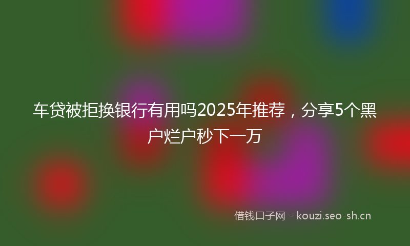车贷被拒换银行有用吗2025年推荐，分享5个黑户烂户秒下一万