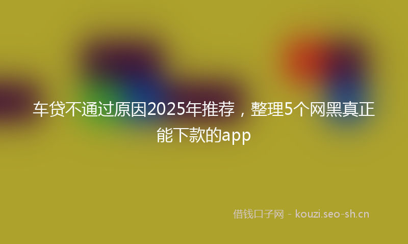 车贷不通过原因2025年推荐，整理5个网黑真正能下款的app
