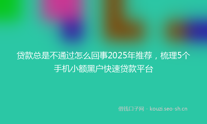 贷款总是不通过怎么回事2025年推荐，梳理5个手机小额黑户快速贷款平台