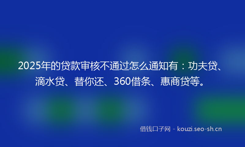 2025年的贷款审核不通过怎么通知有：功夫贷、滴水贷、替你还、360借条、惠商贷等。