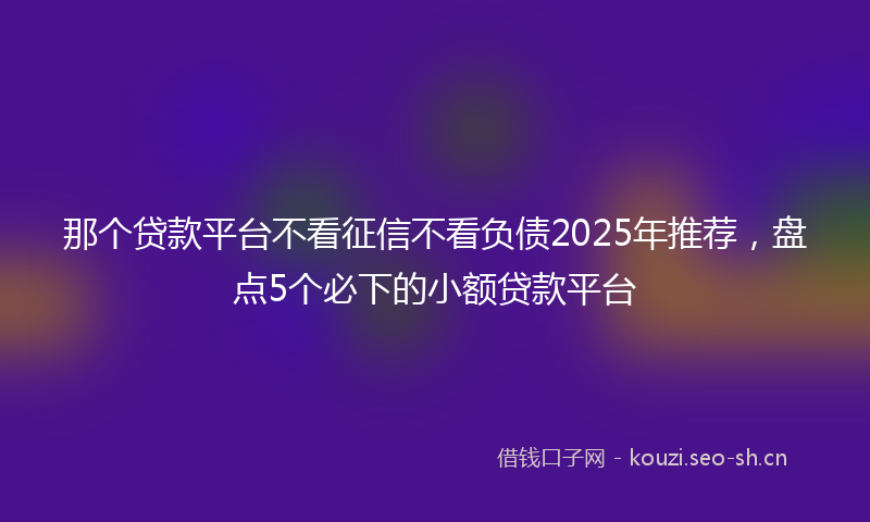 那个贷款平台不看征信不看负债2025年推荐，盘点5个必下的小额贷款平台
