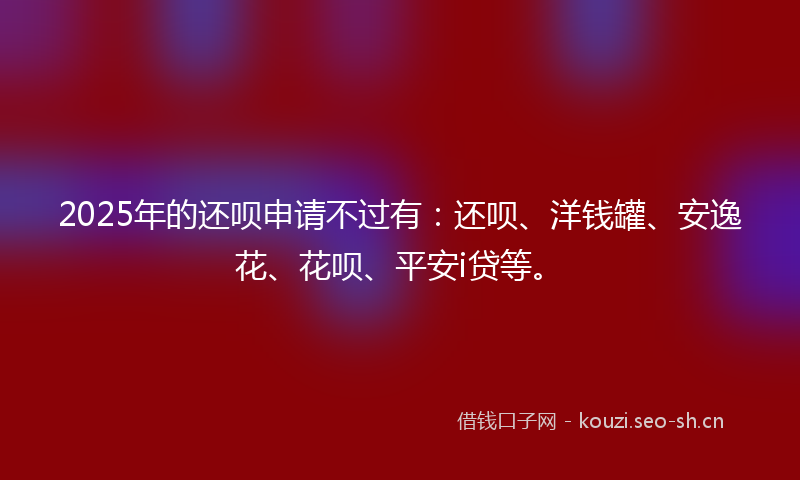 2025年的还呗申请不过有:还呗、洋钱罐、安逸花、花呗、平安i贷等。