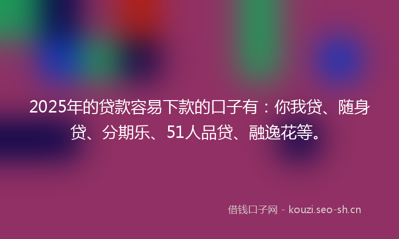 2025年的贷款容易下款的口子有：你我贷、随身贷、分期乐、51人品贷、融逸花等。