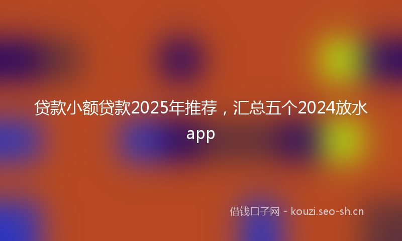 贷款小额贷款2025年推荐，汇总五个2024放水app