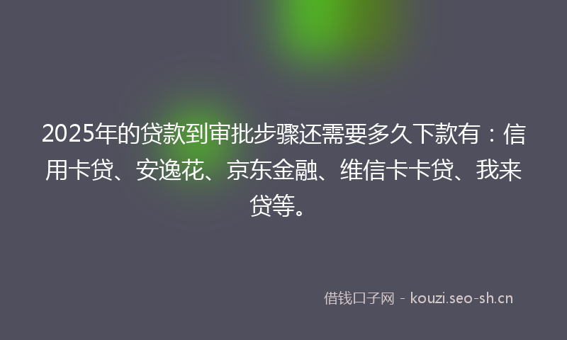 2025年的贷款到审批步骤还需要多久下款有：信用卡贷、安逸花、京东金融、维信卡卡贷、我来贷等。