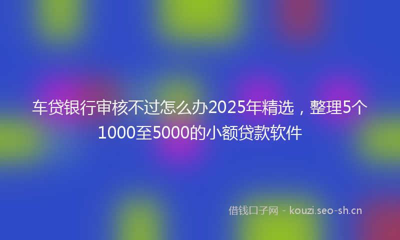 车贷银行审核不过怎么办2025年精选,整理5个1000至5000的小额贷款软件