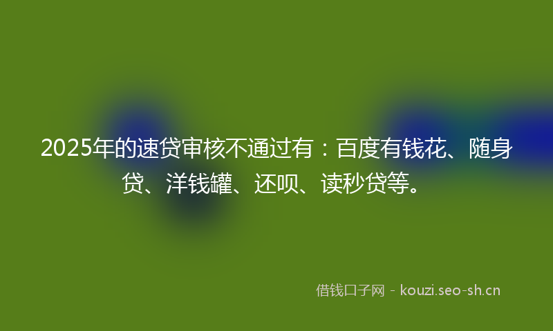 2025年的速贷审核不通过有：百度有钱花、随身贷、洋钱罐、还呗、读秒贷等。