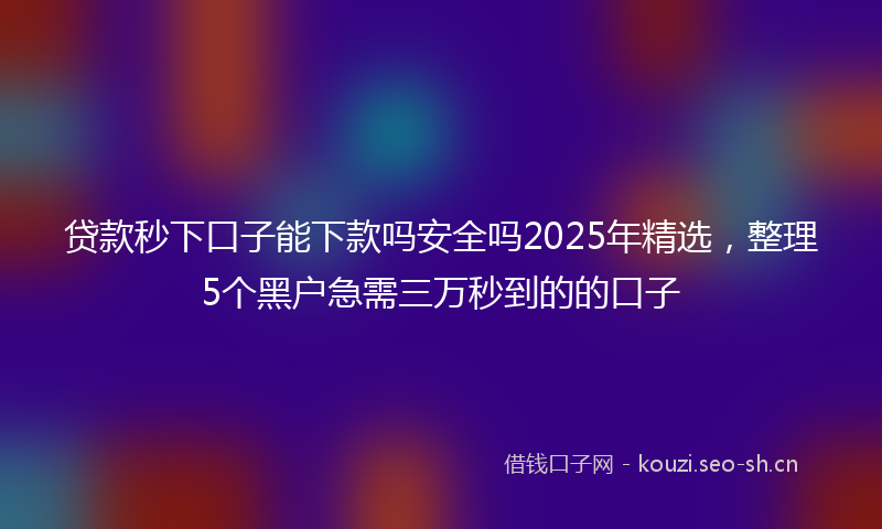 贷款秒下口子能下款吗安全吗2025年精选，整理5个黑户急需三万秒到的的口子