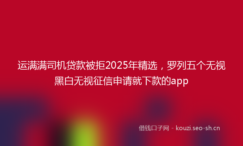 运满满司机贷款被拒2025年精选,罗列五个无视黑白无视征信申请就下款的app