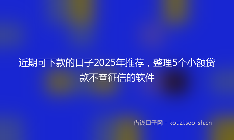 近期可下款的口子2025年推荐,整理5个小额贷款不查征信的软件