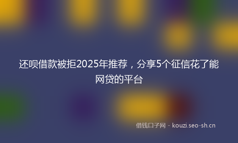 还呗借款被拒2025年推荐，分享5个征信花了能网贷的平台