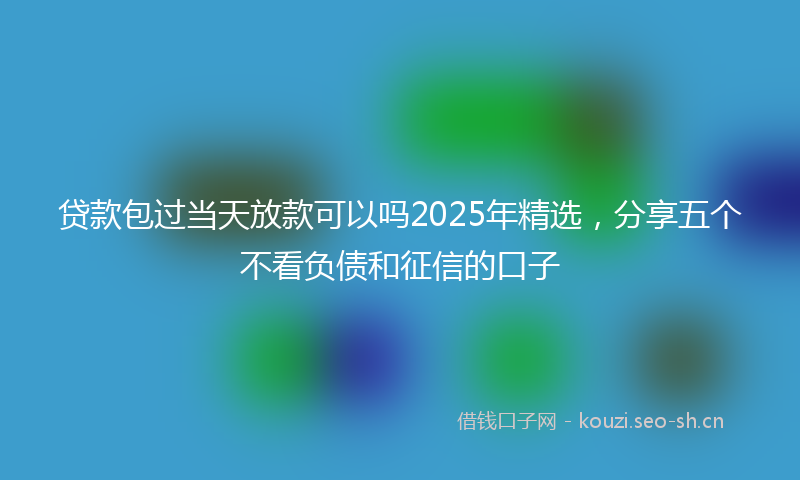 贷款包过当天放款可以吗2025年精选，分享五个不看负债和征信的口子