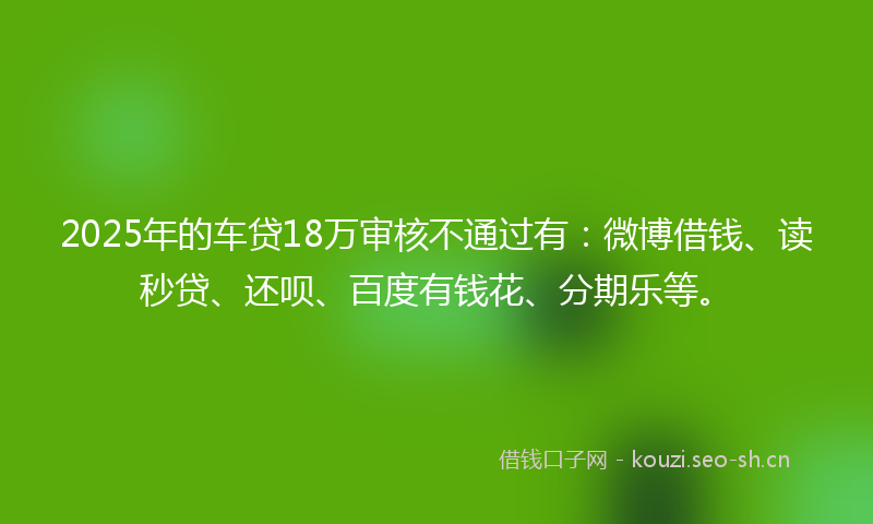 2025年的车贷18万审核不通过有：微博借钱、读秒贷、还呗、百度有钱花、分期乐等。