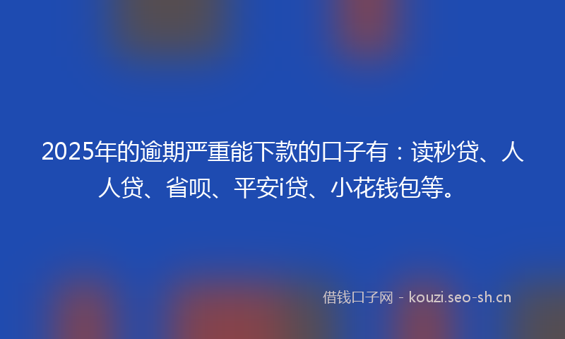 2025年的逾期严重能下款的口子有：读秒贷、人人贷、省呗、平安i贷、小花钱包等。