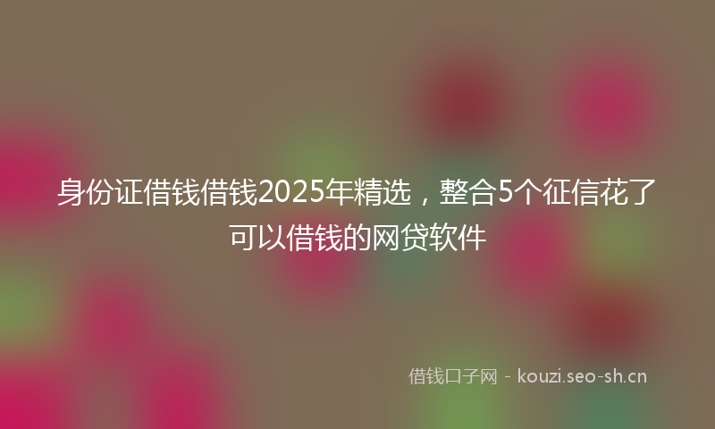 身份证借钱借钱2025年精选，整合5个征信花了可以借钱的网贷软件